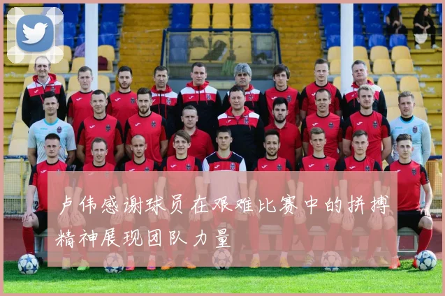 卢伟感谢球员在艰难比赛中的拼搏精神展现团队力量