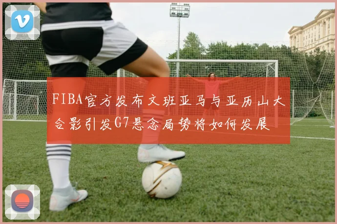 FIBA官方发布文班亚马与亚历山大合影引发G7悬念局势将如何发展