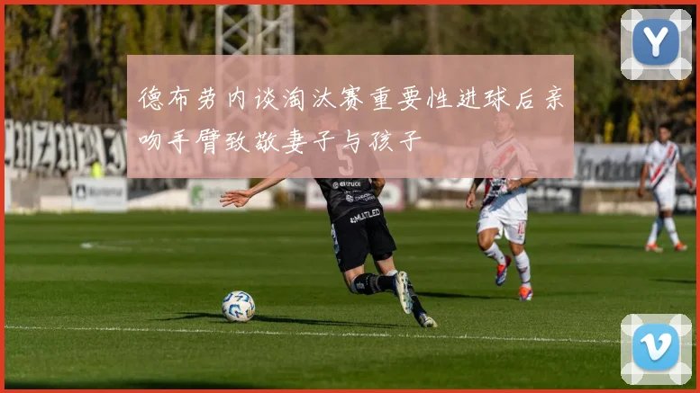德布劳内谈淘汰赛重要性进球后亲吻手臂致敬妻子与孩子
