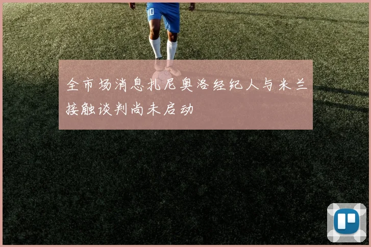 全市场消息扎尼奥洛经纪人与米兰接触谈判尚未启动