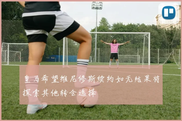皇马希望维尼修斯续约如无结果将探索其他转会选择