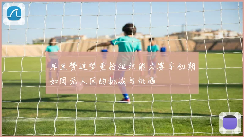 库里赞追梦重拾组织能力赛季初期如同无人区的挑战与机遇
