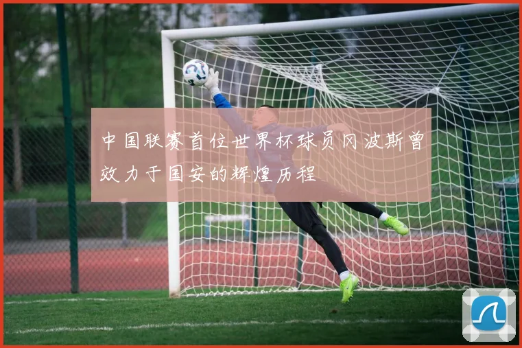 中国联赛首位世界杯球员冈波斯曾效力于国安的辉煌历程
