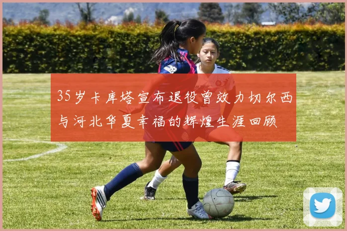 35岁卡库塔宣布退役曾效力切尔西与河北华夏幸福的辉煌生涯回顾