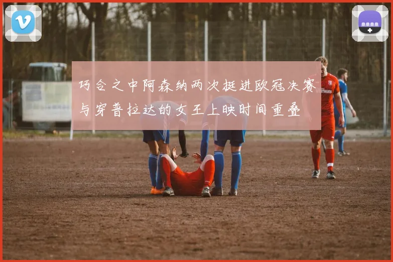 巧合之中阿森纳两次挺进欧冠决赛与穿普拉达的女王上映时间重叠