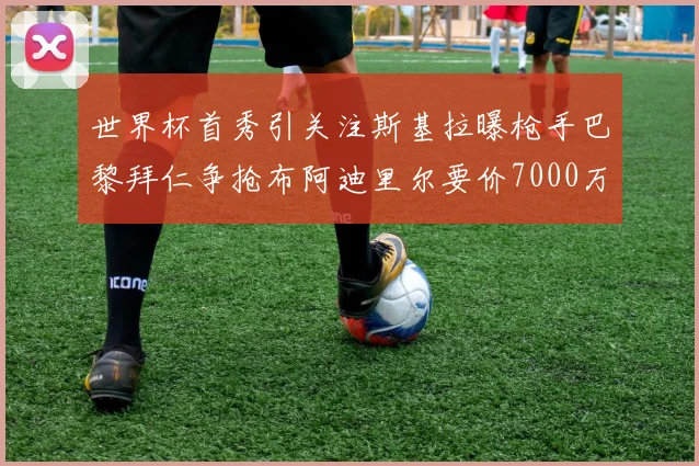 世界杯首秀引关注斯基拉曝枪手巴黎拜仁争抢布阿迪里尔要价7000万欧元