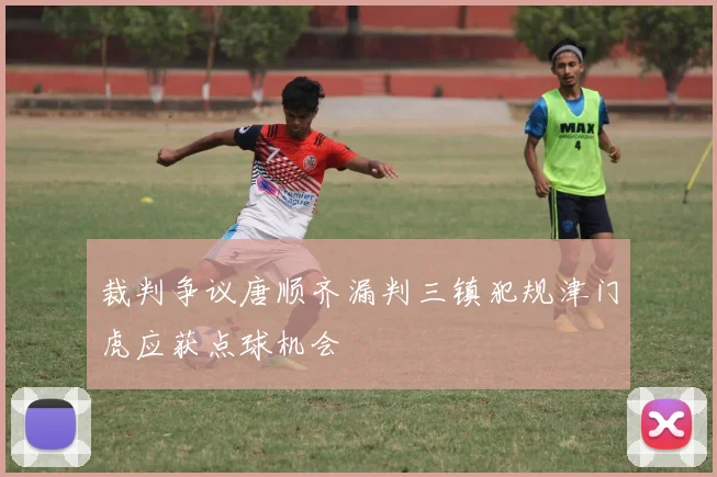 裁判争议唐顺齐漏判三镇犯规津门虎应获点球机会