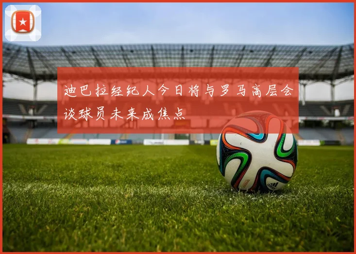 迪巴拉经纪人今日将与罗马高层会谈球员未来成焦点