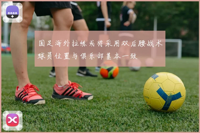 国足海外拉练或将采用双后腰战术球员位置与俱乐部基本一致