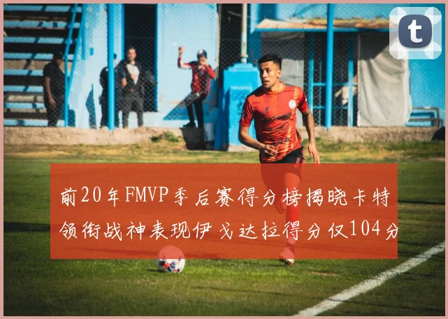 前20年FMVP季后赛得分榜揭晓卡特领衔战神表现伊戈达拉得分仅104分