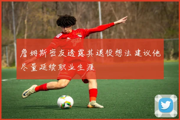 詹姆斯密友透露其退役想法建议他尽量延续职业生涯